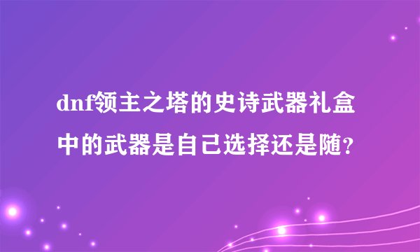 dnf领主之塔的史诗武器礼盒中的武器是自己选择还是随？