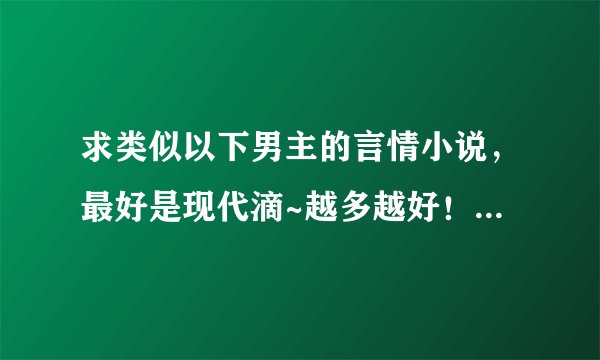 求类似以下男主的言情小说，最好是现代滴~越多越好！！但必须符合条件~而且要是完结小说！