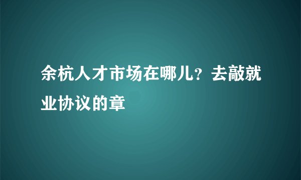 余杭人才市场在哪儿？去敲就业协议的章
