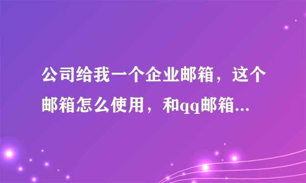 公司给我一个企业邮箱，这个邮箱怎么使用，和qq邮箱有什么实质的区别！