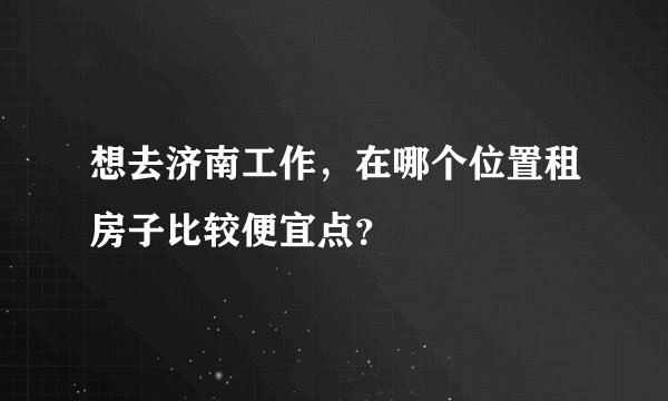 想去济南工作，在哪个位置租房子比较便宜点？