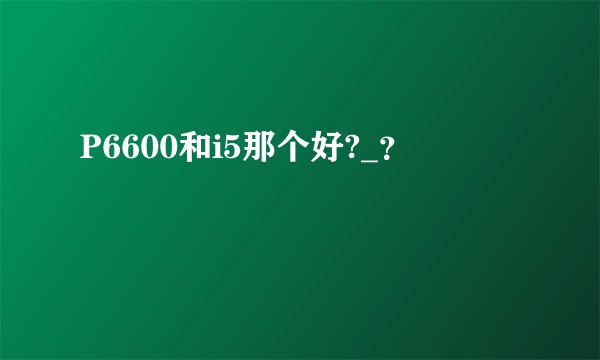 P6600和i5那个好?_？