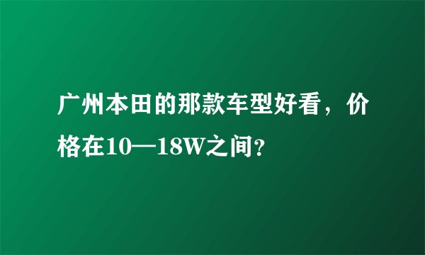 广州本田的那款车型好看，价格在10—18W之间？