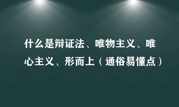 什么是辩证法、唯物主义、唯心主义、形而上（通俗易懂点）