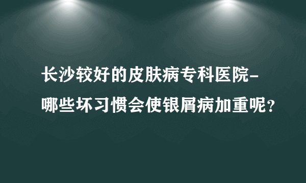 长沙较好的皮肤病专科医院-哪些坏习惯会使银屑病加重呢？