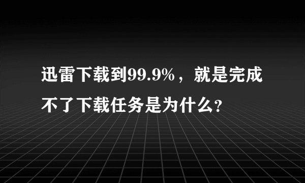 迅雷下载到99.9%，就是完成不了下载任务是为什么？
