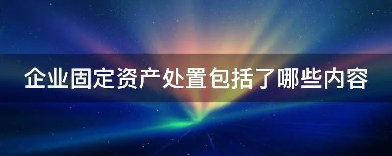 企业固定资产处置包括了哪些内容