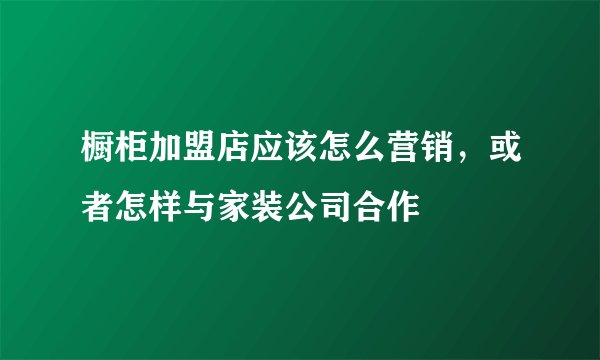 橱柜加盟店应该怎么营销，或者怎样与家装公司合作