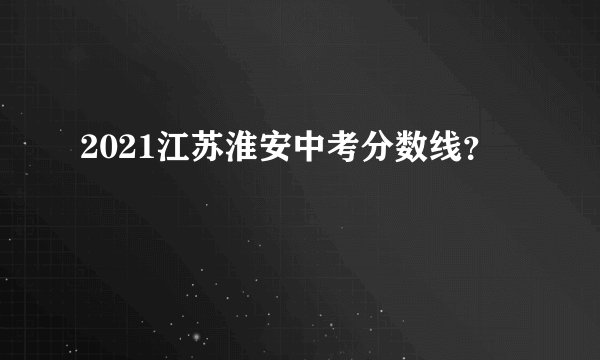 2021江苏淮安中考分数线？