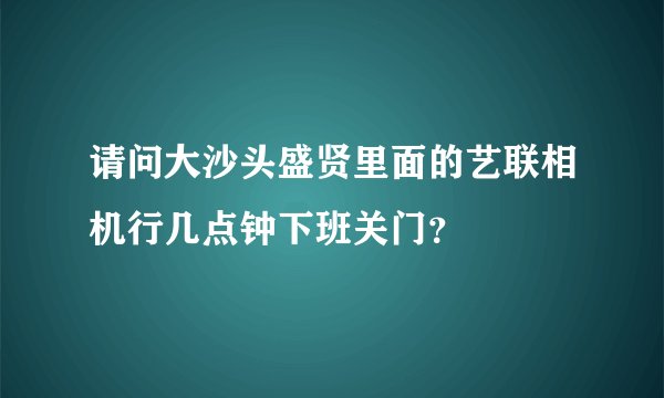 请问大沙头盛贤里面的艺联相机行几点钟下班关门？