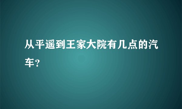 从平遥到王家大院有几点的汽车？