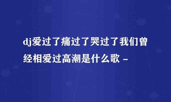 dj爱过了痛过了哭过了我们曾经相爱过高潮是什么歌 -