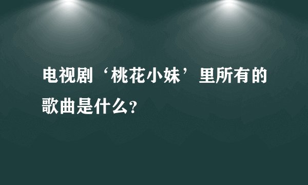 电视剧‘桃花小妹’里所有的歌曲是什么？