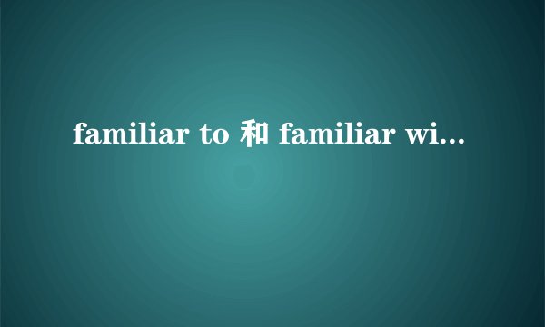 familiar to 和 familiar with 的区别是什么