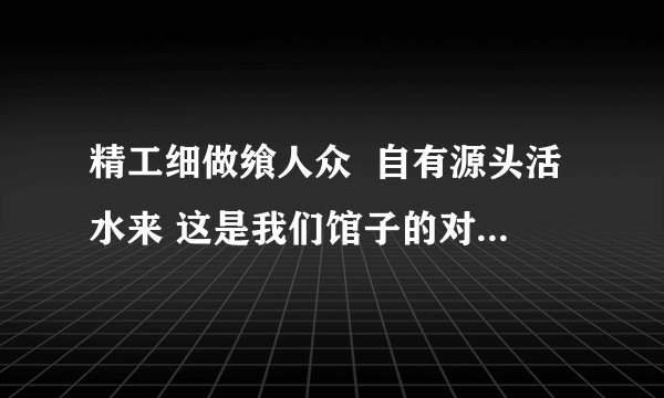 精工细做飨人众  自有源头活水来 这是我们馆子的对联看看咋样？横批是紫气东来