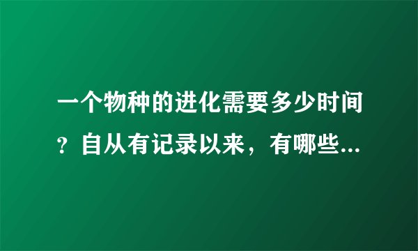 一个物种的进化需要多少时间？自从有记录以来，有哪些物种是进化了的？