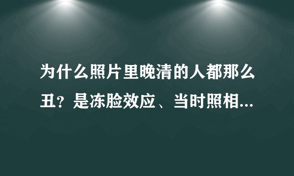 为什么照片里晚清的人都那么丑？是冻脸效应、当时照相技术不好、当时的人确实长得丑、当时的审美观与现在不同，还是什么原因？