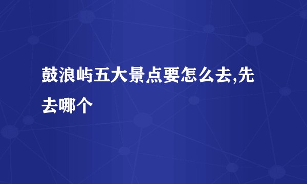 鼓浪屿五大景点要怎么去,先去哪个