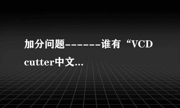 加分问题------谁有“VCD cutter中文版”的下载地址或者传给我也行