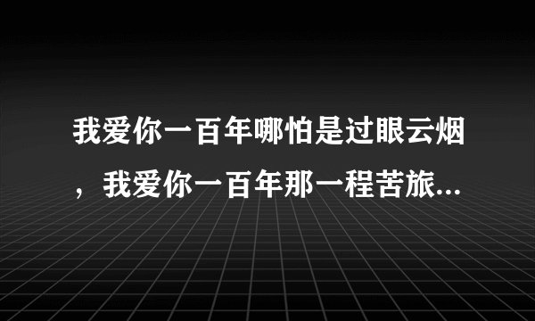 我爱你一百年哪怕是过眼云烟，我爱你一百年那一程苦旅尘缘。是什么歌？