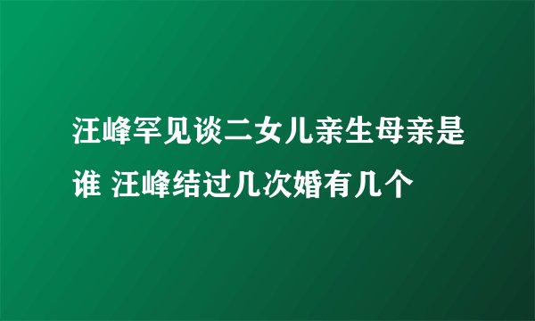 汪峰罕见谈二女儿亲生母亲是谁 汪峰结过几次婚有几个