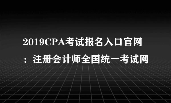 2019CPA考试报名入口官网：注册会计师全国统一考试网
