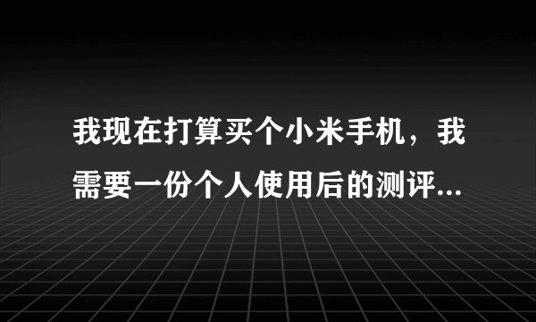 我现在打算买个小米手机，我需要一份个人使用后的测评，真实感受，不需要优酷视频测评