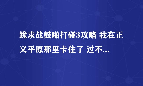 跪求战鼓啪打碰3攻略 我在正义平原那里卡住了 过不了关 跪求高手指点 !!!!!!!!!!!!!!!!!~