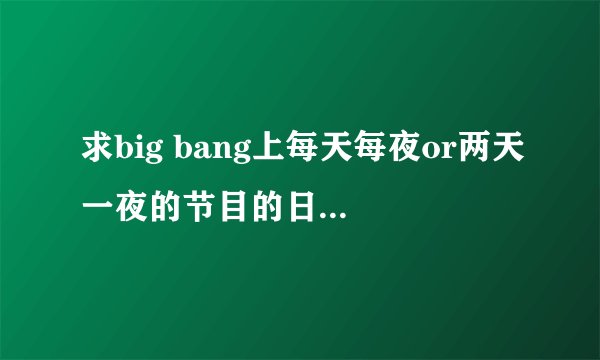 求big bang上每天每夜or两天一夜的节目的日期，由开始到宜家的所有