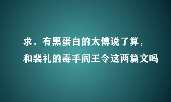 求，有黑蛋白的太傅说了算，和裴礼的毒手阎王令这两篇文吗
