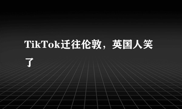 TikTok迁往伦敦，英国人笑了