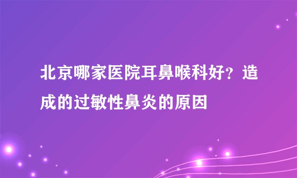 北京哪家医院耳鼻喉科好？造成的过敏性鼻炎的原因