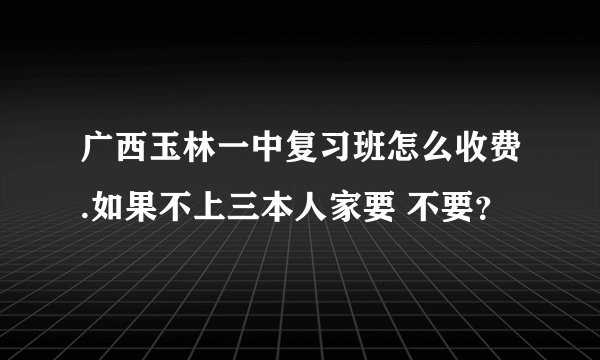 广西玉林一中复习班怎么收费.如果不上三本人家要 不要？