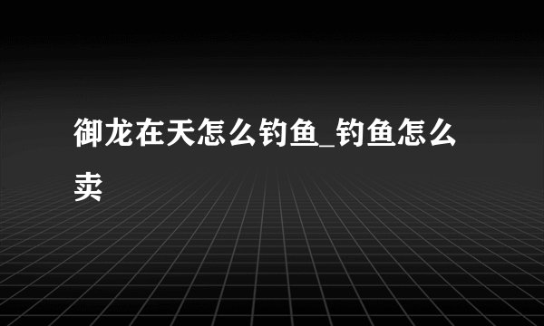 御龙在天怎么钓鱼_钓鱼怎么卖