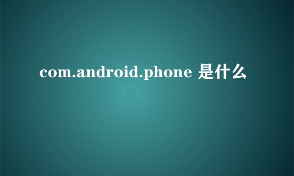 com.android.phone 是什么