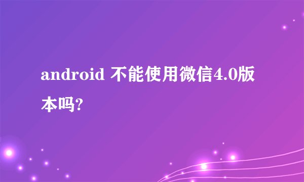 android 不能使用微信4.0版本吗?