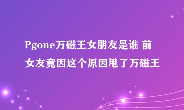 Pgone万磁王女朋友是谁 前女友竟因这个原因甩了万磁王
