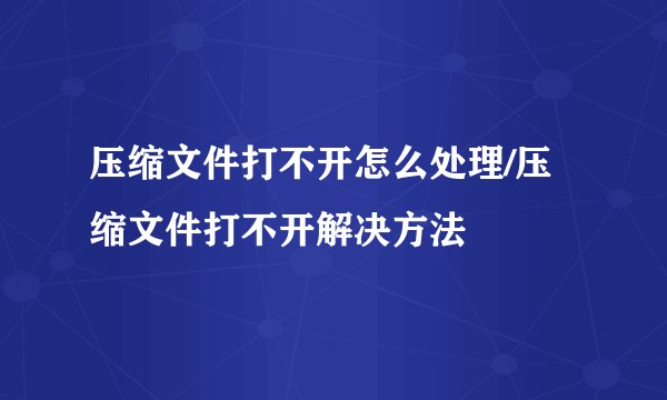 压缩文件打不开怎么处理/压缩文件打不开解决方法