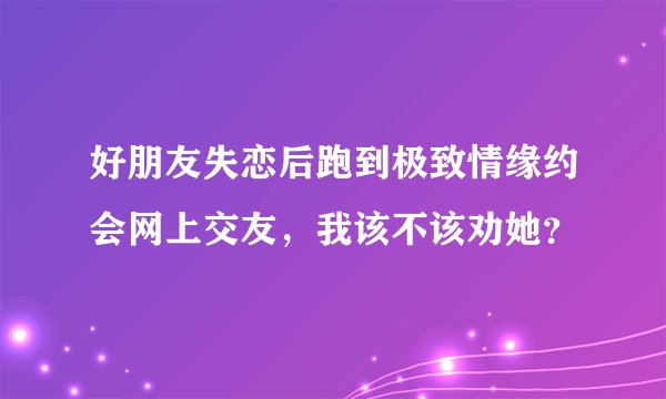 好朋友失恋后跑到极致情缘约会网上交友，我该不该劝她？