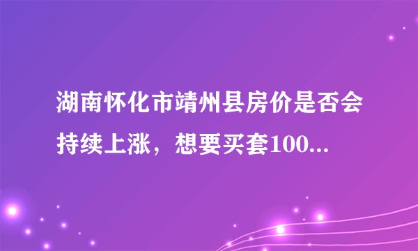 湖南怀化市靖州县房价是否会持续上涨，想要买套100平米需多少钱