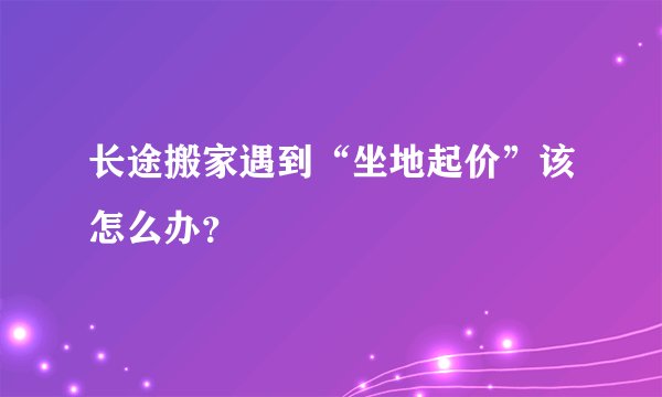 长途搬家遇到“坐地起价”该怎么办？