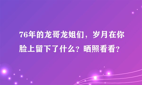 76年的龙哥龙姐们，岁月在你脸上留下了什么？晒照看看？