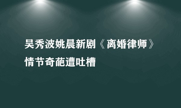 吴秀波姚晨新剧《离婚律师》情节奇葩遭吐槽