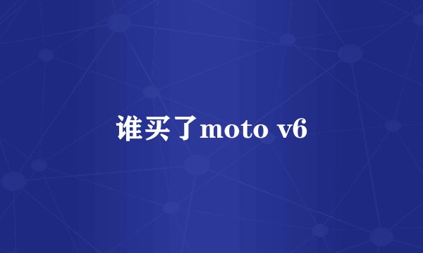 谁买了moto v6