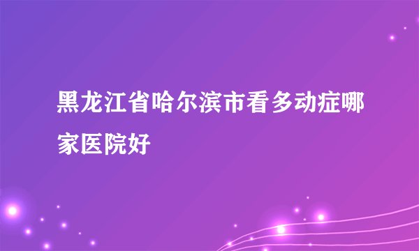黑龙江省哈尔滨市看多动症哪家医院好