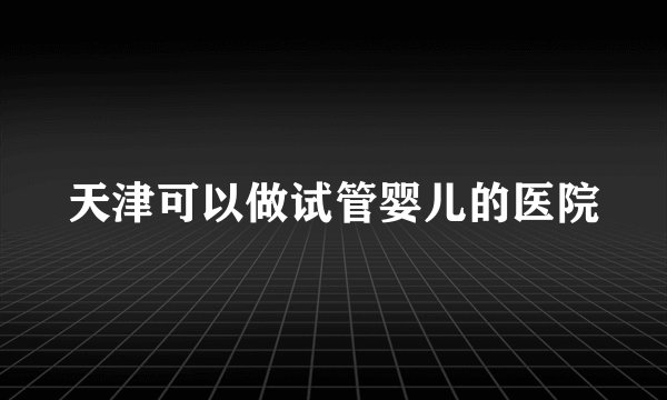 天津可以做试管婴儿的医院