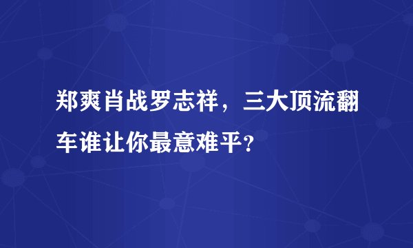 郑爽肖战罗志祥，三大顶流翻车谁让你最意难平？