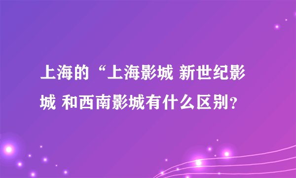 上海的“上海影城 新世纪影城 和西南影城有什么区别？
