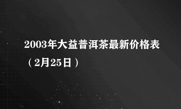 2003年大益普洱茶最新价格表（2月25日）