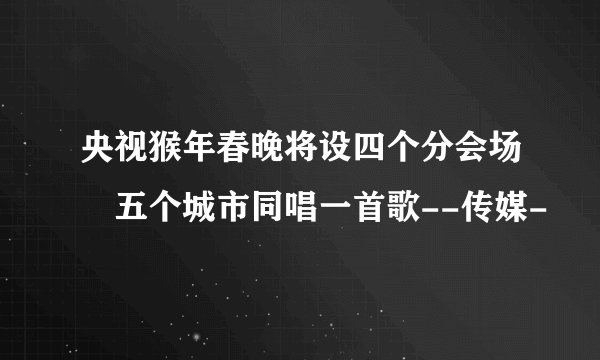 央视猴年春晚将设四个分会场 五个城市同唱一首歌--传媒-